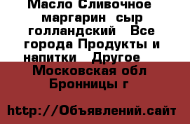 Масло Сливочное ,маргарин ,сыр голландский - Все города Продукты и напитки » Другое   . Московская обл.,Бронницы г.